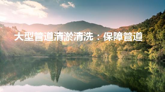 大型管道清淤清洗：保障管道暢通，提升設(shè)備壽命